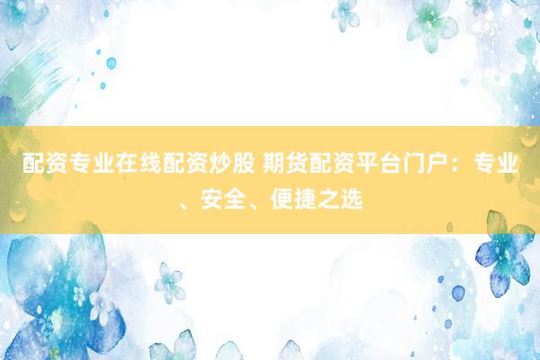 配资专业在线配资炒股 期货配资平台门户：专业、安全、便捷之选