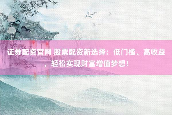 证券配资官网 股票配资新选择：低门槛、高收益，轻松实现财富增值梦想！