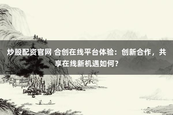 炒股配资官网 合创在线平台体验：创新合作，共享在线新机遇如何？