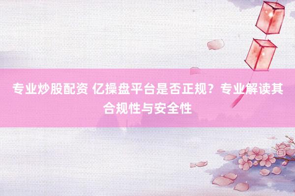专业炒股配资 亿操盘平台是否正规？专业解读其合规性与安全性