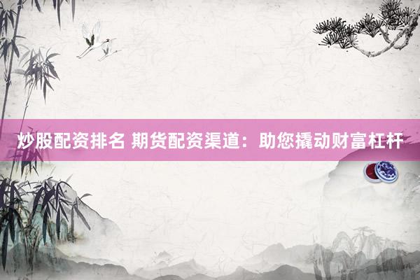 炒股配资排名 期货配资渠道：助您撬动财富杠杆