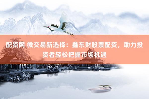 配资网 微交易新选择：鑫东财股票配资，助力投资者轻松把握市场机遇
