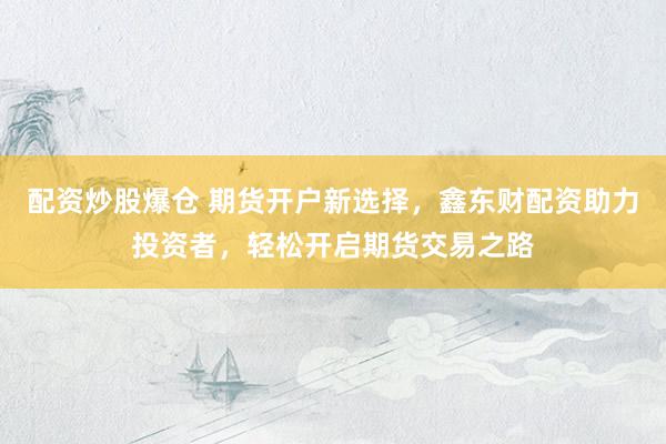 配资炒股爆仓 期货开户新选择，鑫东财配资助力投资者，轻松开启期货交易之路