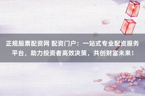 正规股票配资网 配资门户：一站式专业配资服务平台，助力投资者高效决策，共创财富未来！