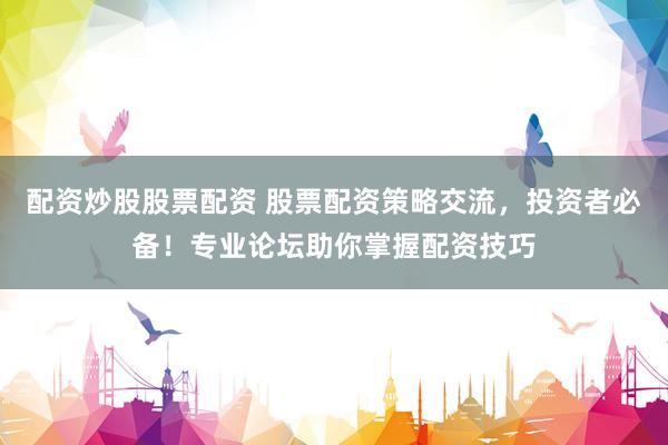 配资炒股股票配资 股票配资策略交流，投资者必备！专业论坛助你掌握配资技巧