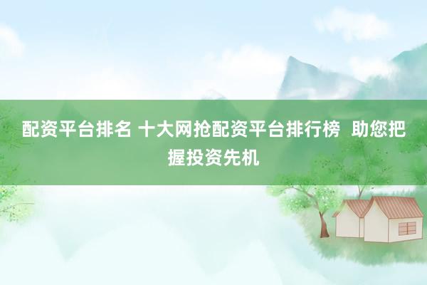 配资平台排名 十大网抢配资平台排行榜  助您把握投资先机