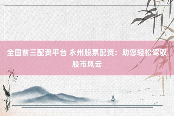 全国前三配资平台 永州股票配资：助您轻松驾驭股市风云