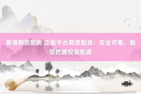靠谱期货配资 正规平台期货配资：安全可靠，助您把握投资机遇
