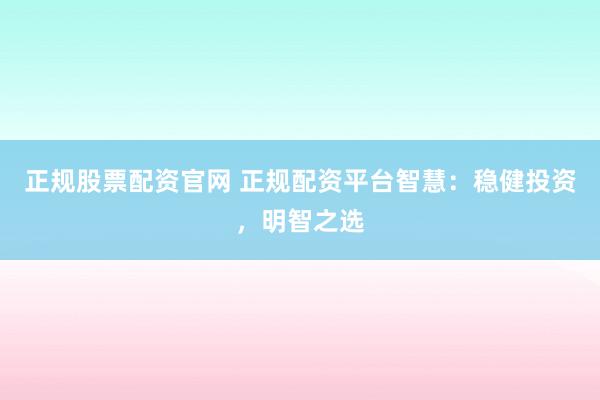 正规股票配资官网 正规配资平台智慧：稳健投资，明智之选