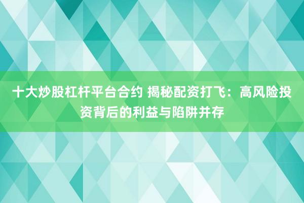 十大炒股杠杆平台合约 揭秘配资打飞：高风险投资背后的利益与陷阱并存