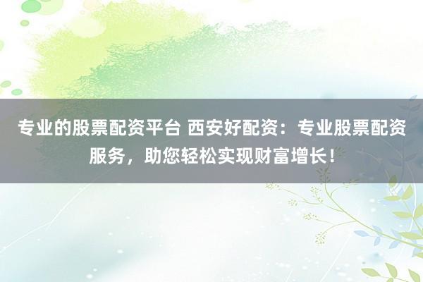 专业的股票配资平台 西安好配资：专业股票配资服务，助您轻松实现财富增长！