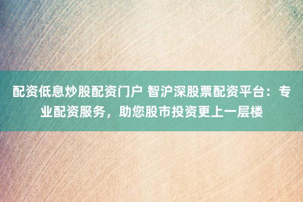 配资低息炒股配资门户 智沪深股票配资平台：专业配资服务，助您股市投资更上一层楼