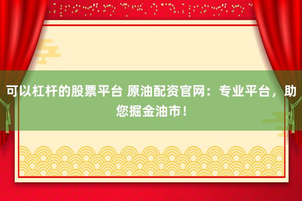 可以杠杆的股票平台 原油配资官网：专业平台，助您掘金油市！