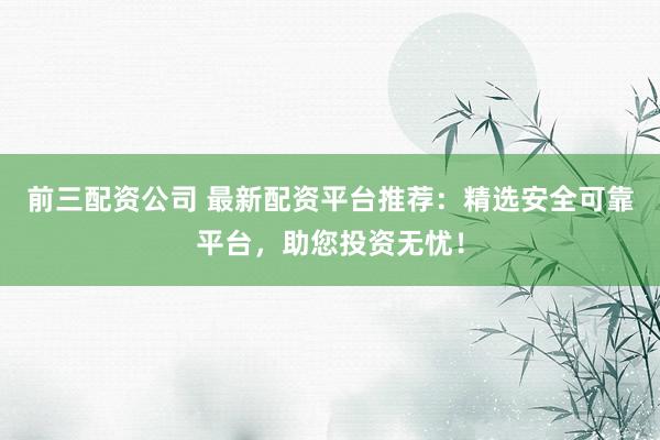 前三配资公司 最新配资平台推荐：精选安全可靠平台，助您投资无忧！