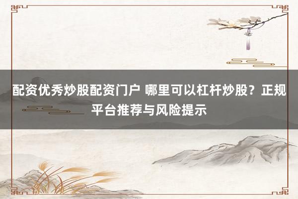 配资优秀炒股配资门户 哪里可以杠杆炒股？正规平台推荐与风险提示