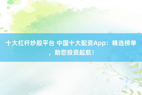 十大杠杆炒股平台 中国十大配资App：精选榜单，助您投资起航！