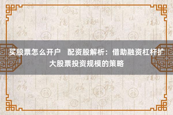 买股票怎么开户   配资股解析：借助融资杠杆扩大股票投资规模的策略