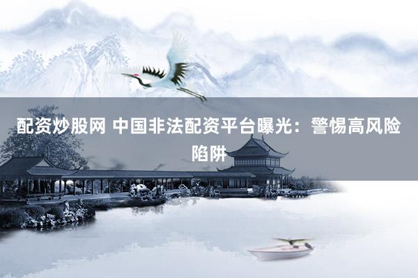 配资炒股网 中国非法配资平台曝光：警惕高风险陷阱