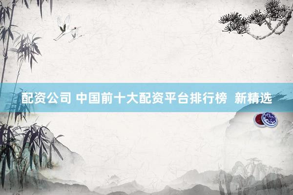 配资公司 中国前十大配资平台排行榜  新精选