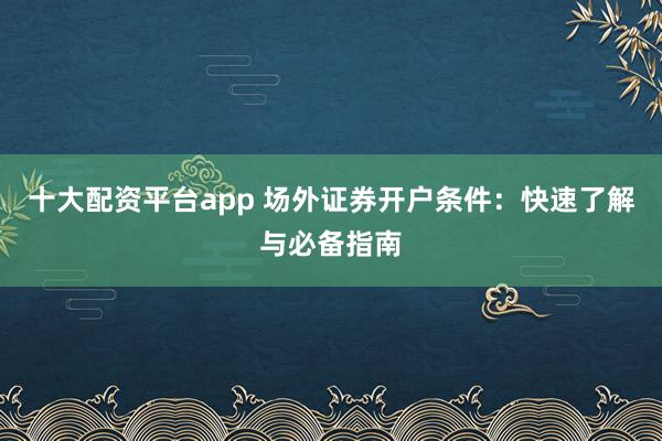 十大配资平台app 场外证券开户条件：快速了解与必备指南