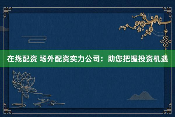 在线配资 场外配资实力公司：助您把握投资机遇