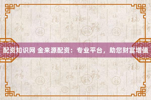 配资知识网 金来源配资：专业平台，助您财富增值