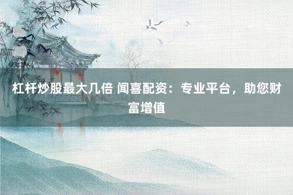 杠杆炒股最大几倍 闻喜配资：专业平台，助您财富增值