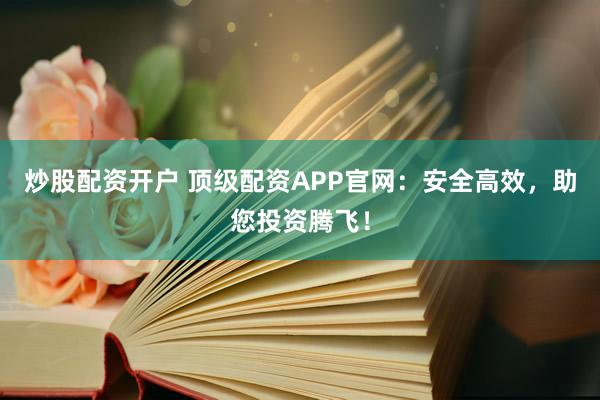 炒股配资开户 顶级配资APP官网：安全高效，助您投资腾飞！