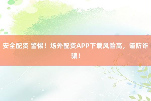安全配资 警惕！场外配资APP下载风险高，谨防诈骗！