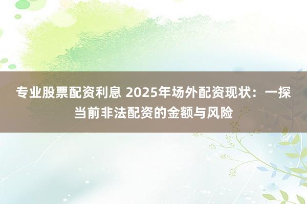 专业股票配资利息 2025年场外配资现状：一探当前非法配资的金额与风险