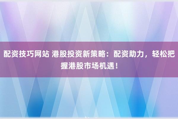 配资技巧网站 港股投资新策略：配资助力，轻松把握港股市场机遇！