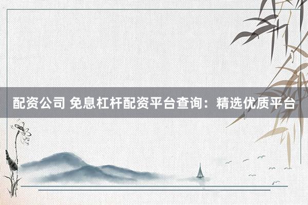 配资公司 免息杠杆配资平台查询：精选优质平台