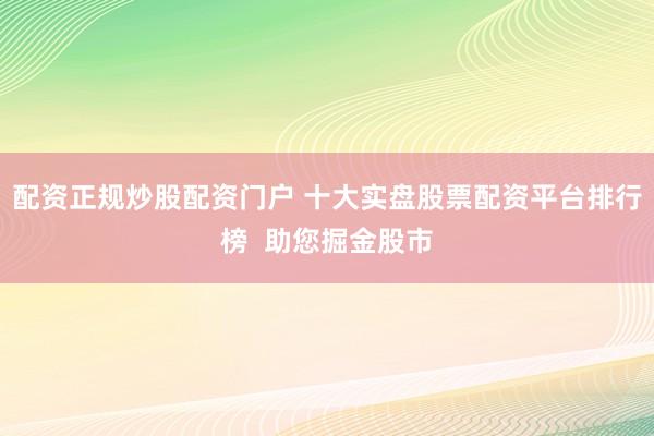 配资正规炒股配资门户 十大实盘股票配资平台排行榜  助您掘金股市