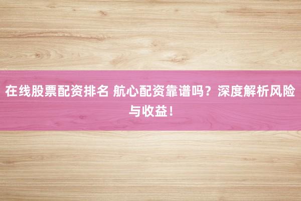 在线股票配资排名 航心配资靠谱吗？深度解析风险与收益！