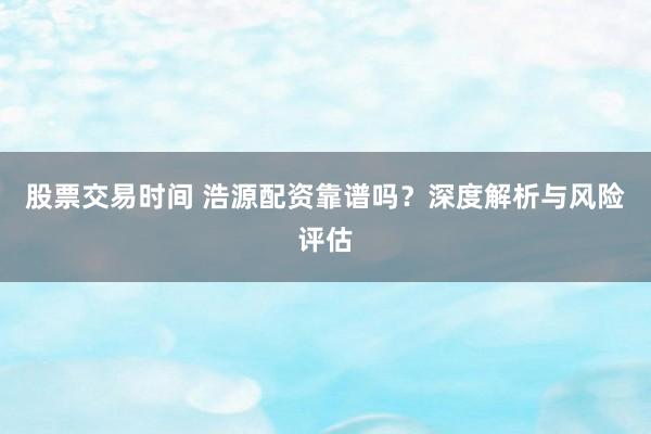 股票交易时间 浩源配资靠谱吗？深度解析与风险评估