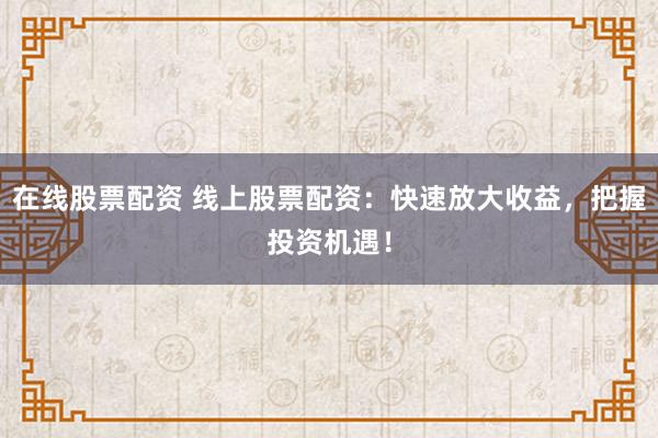 在线股票配资 线上股票配资：快速放大收益，把握投资机遇！