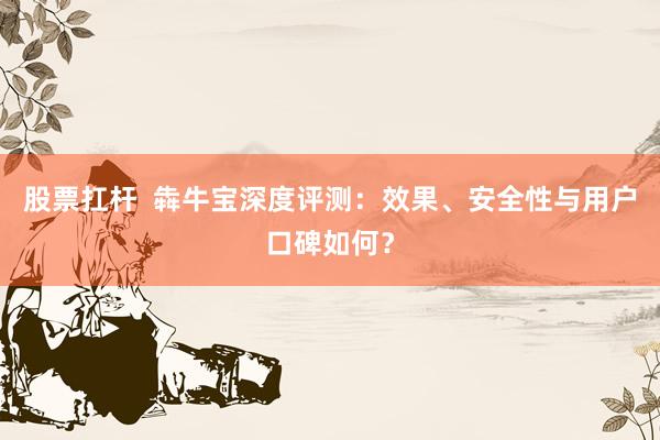 股票扛杆  犇牛宝深度评测：效果、安全性与用户口碑如何？