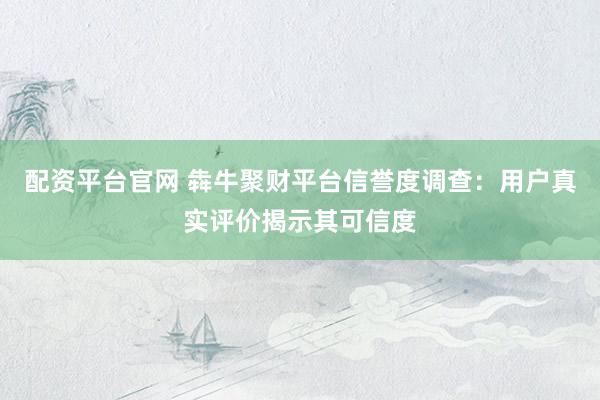 配资平台官网 犇牛聚财平台信誉度调查：用户真实评价揭示其可信度