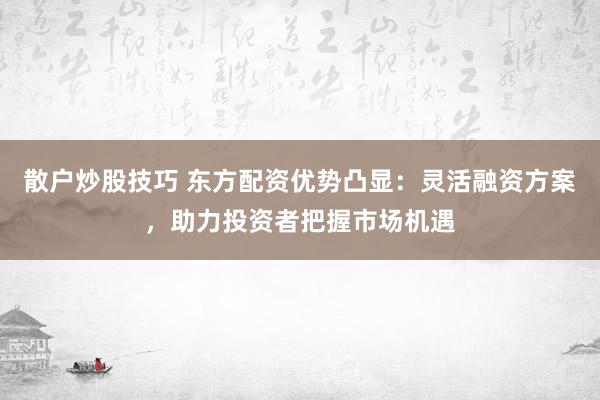 散户炒股技巧 东方配资优势凸显：灵活融资方案，助力投资者把握市场机遇