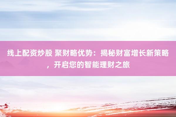 线上配资炒股 聚财略优势：揭秘财富增长新策略，开启您的智能理财之旅