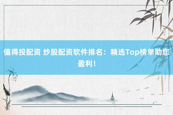值得投配资 炒股配资软件排名：精选Top榜单助您盈利！