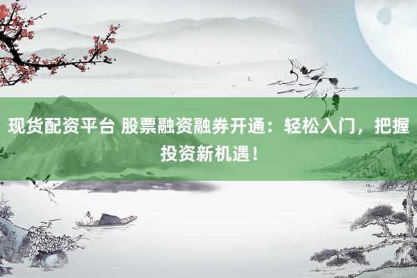 现货配资平台 股票融资融券开通：轻松入门，把握投资新机遇！