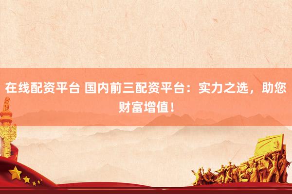 在线配资平台 国内前三配资平台：实力之选，助您财富增值！