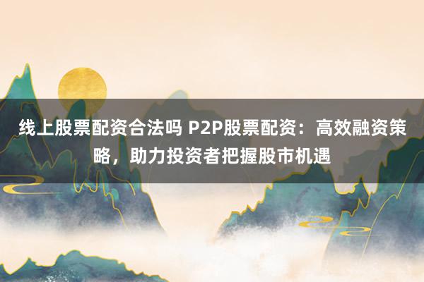 线上股票配资合法吗 P2P股票配资：高效融资策略，助力投资者把握股市机遇