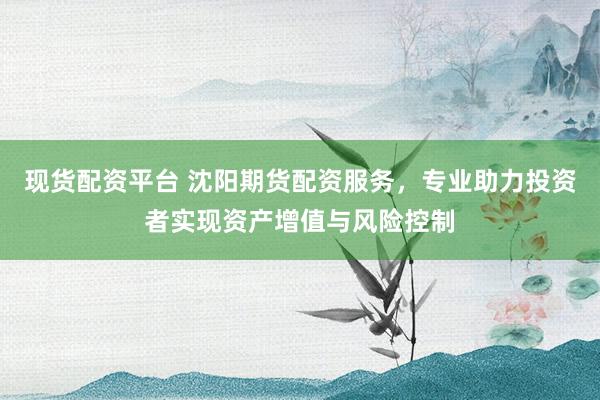 现货配资平台 沈阳期货配资服务，专业助力投资者实现资产增值与风险控制