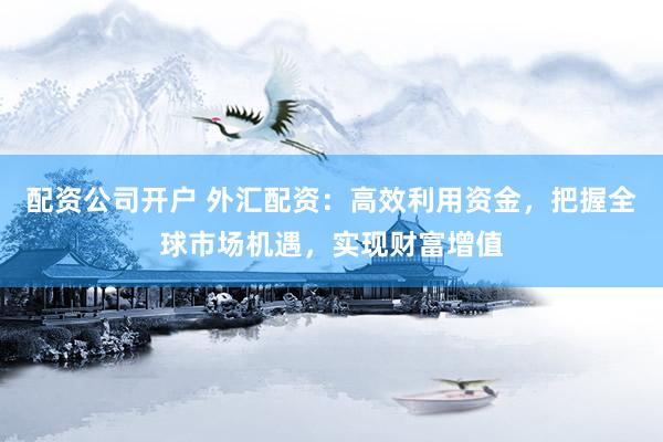 配资公司开户 外汇配资：高效利用资金，把握全球市场机遇，实现财富增值