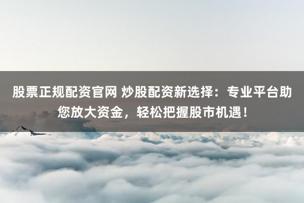 股票正规配资官网 炒股配资新选择：专业平台助您放大资金，轻松把握股市机遇！