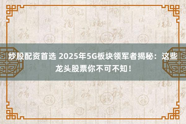 炒股配资首选 2025年5G板块领军者揭秘：这些龙头股票你不可不知！
