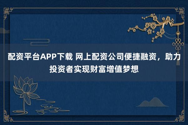 配资平台APP下载 网上配资公司便捷融资，助力投资者实现财富增值梦想