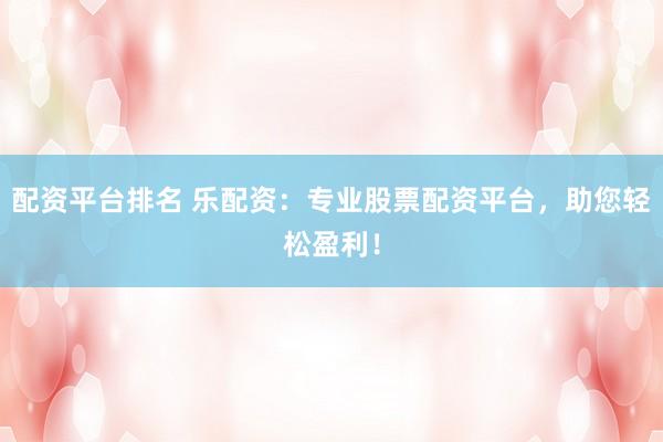 配资平台排名 乐配资：专业股票配资平台，助您轻松盈利！